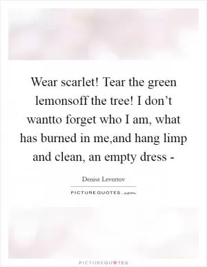 Wear scarlet! Tear the green lemonsoff the tree! I don’t wantto forget who I am, what has burned in me,and hang limp and clean, an empty dress - Picture Quote #1