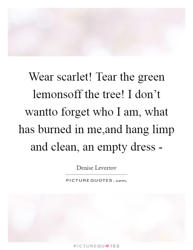 Wear scarlet! Tear the green lemonsoff the tree! I don't wantto forget who I am, what has burned in me,and hang limp and clean, an empty dress - Picture Quote #1