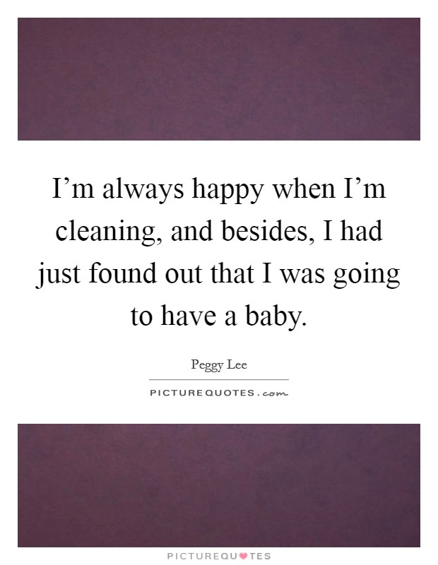 I'm always happy when I'm cleaning, and besides, I had just found out that I was going to have a baby. Picture Quote #1