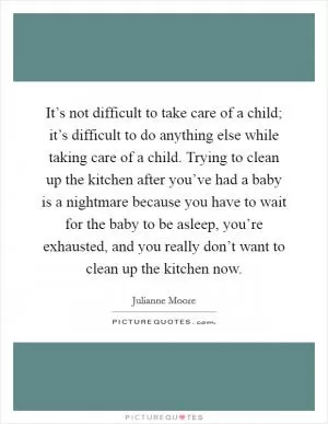 It’s not difficult to take care of a child; it’s difficult to do anything else while taking care of a child. Trying to clean up the kitchen after you’ve had a baby is a nightmare because you have to wait for the baby to be asleep, you’re exhausted, and you really don’t want to clean up the kitchen now Picture Quote #1
