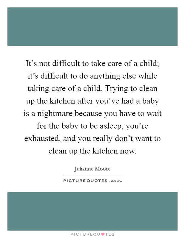 It's not difficult to take care of a child; it's difficult to do anything else while taking care of a child. Trying to clean up the kitchen after you've had a baby is a nightmare because you have to wait for the baby to be asleep, you're exhausted, and you really don't want to clean up the kitchen now. Picture Quote #1