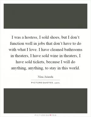 I was a hostess, I sold shoes, but I don’t function well in jobs that don’t have to do with what I love. I have cleaned bathrooms in theaters, I have sold wine in theaters, I have sold tickets, because I will do anything, anything, to stay in this world Picture Quote #1