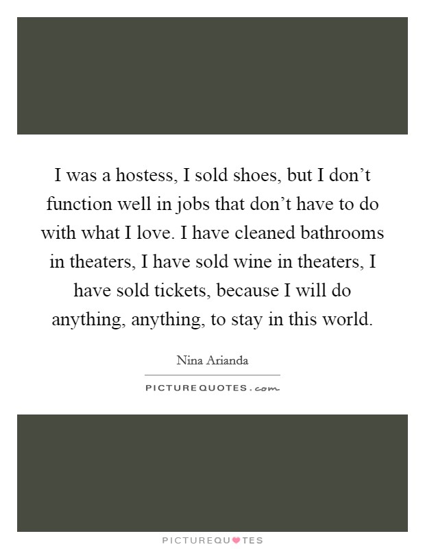 I was a hostess, I sold shoes, but I don't function well in jobs that don't have to do with what I love. I have cleaned bathrooms in theaters, I have sold wine in theaters, I have sold tickets, because I will do anything, anything, to stay in this world. Picture Quote #1