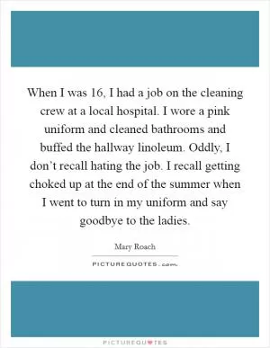 When I was 16, I had a job on the cleaning crew at a local hospital. I wore a pink uniform and cleaned bathrooms and buffed the hallway linoleum. Oddly, I don’t recall hating the job. I recall getting choked up at the end of the summer when I went to turn in my uniform and say goodbye to the ladies Picture Quote #1