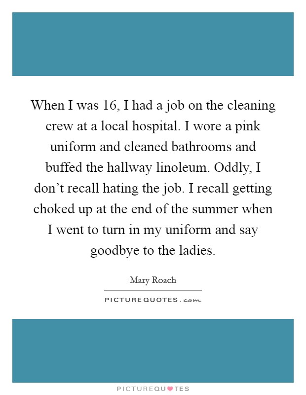 When I was 16, I had a job on the cleaning crew at a local hospital. I wore a pink uniform and cleaned bathrooms and buffed the hallway linoleum. Oddly, I don't recall hating the job. I recall getting choked up at the end of the summer when I went to turn in my uniform and say goodbye to the ladies. Picture Quote #1