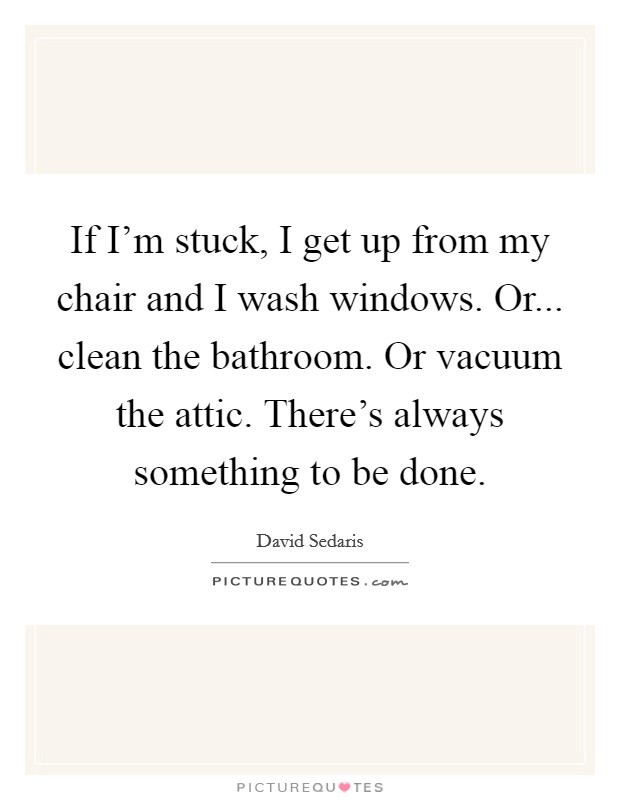 If I'm stuck, I get up from my chair and I wash windows. Or... clean the bathroom. Or vacuum the attic. There's always something to be done. Picture Quote #1