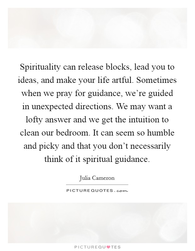 Spirituality can release blocks, lead you to ideas, and make your life artful. Sometimes when we pray for guidance, we're guided in unexpected directions. We may want a lofty answer and we get the intuition to clean our bedroom. It can seem so humble and picky and that you don't necessarily think of it spiritual guidance. Picture Quote #1