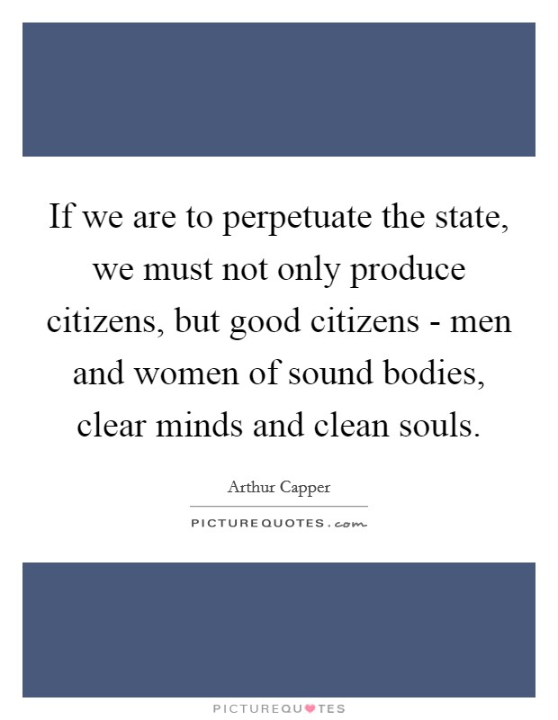 If we are to perpetuate the state, we must not only produce citizens, but good citizens - men and women of sound bodies, clear minds and clean souls. Picture Quote #1