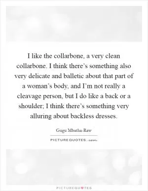 I like the collarbone, a very clean collarbone. I think there’s something also very delicate and balletic about that part of a woman’s body, and I’m not really a cleavage person, but I do like a back or a shoulder; I think there’s something very alluring about backless dresses Picture Quote #1