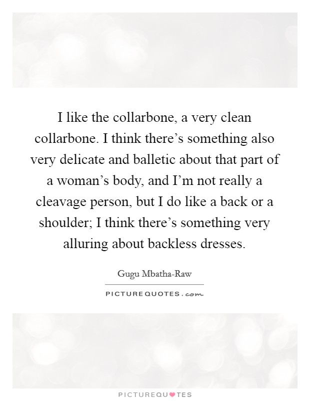 I like the collarbone, a very clean collarbone. I think there's something also very delicate and balletic about that part of a woman's body, and I'm not really a cleavage person, but I do like a back or a shoulder; I think there's something very alluring about backless dresses. Picture Quote #1