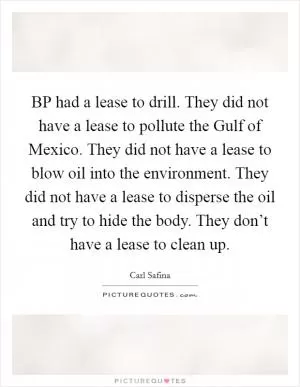 BP had a lease to drill. They did not have a lease to pollute the Gulf of Mexico. They did not have a lease to blow oil into the environment. They did not have a lease to disperse the oil and try to hide the body. They don’t have a lease to clean up Picture Quote #1