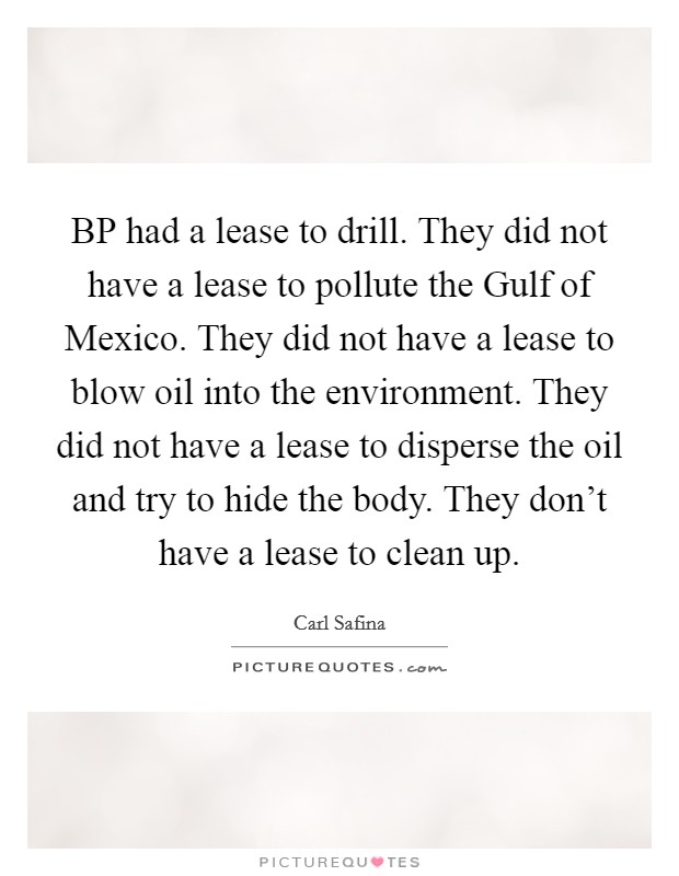 BP had a lease to drill. They did not have a lease to pollute the Gulf of Mexico. They did not have a lease to blow oil into the environment. They did not have a lease to disperse the oil and try to hide the body. They don't have a lease to clean up. Picture Quote #1