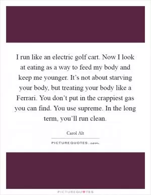 I run like an electric golf cart. Now I look at eating as a way to feed my body and keep me younger. It’s not about starving your body, but treating your body like a Ferrari. You don’t put in the crappiest gas you can find. You use supreme. In the long term, you’ll run clean Picture Quote #1
