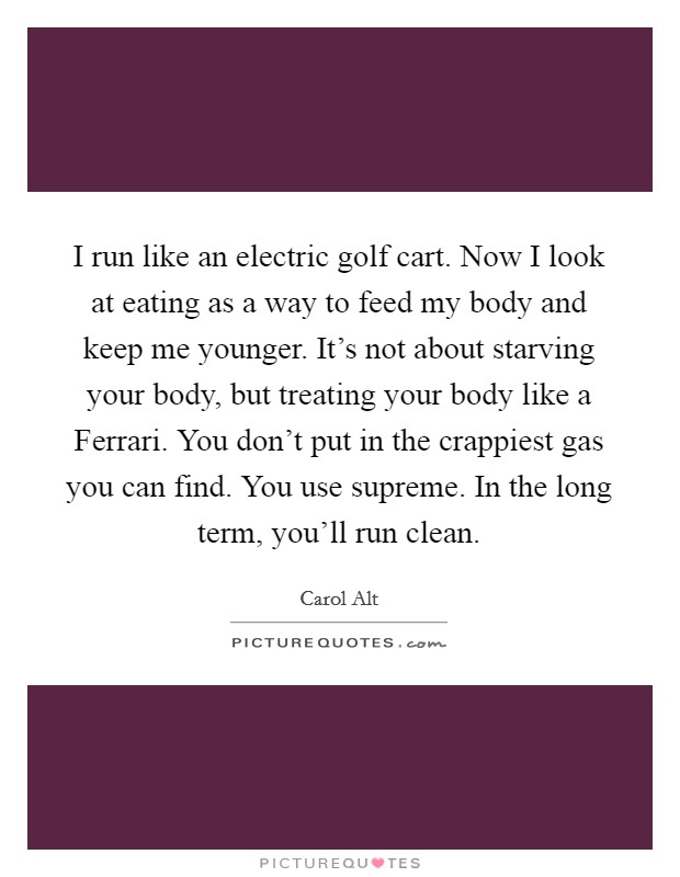 I run like an electric golf cart. Now I look at eating as a way to feed my body and keep me younger. It's not about starving your body, but treating your body like a Ferrari. You don't put in the crappiest gas you can find. You use supreme. In the long term, you'll run clean. Picture Quote #1
