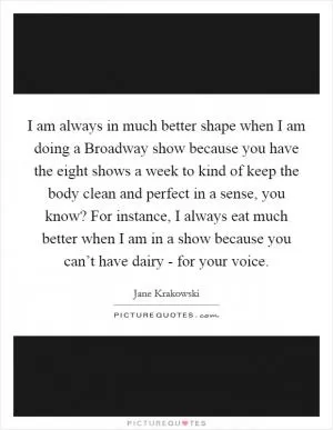 I am always in much better shape when I am doing a Broadway show because you have the eight shows a week to kind of keep the body clean and perfect in a sense, you know? For instance, I always eat much better when I am in a show because you can’t have dairy - for your voice Picture Quote #1