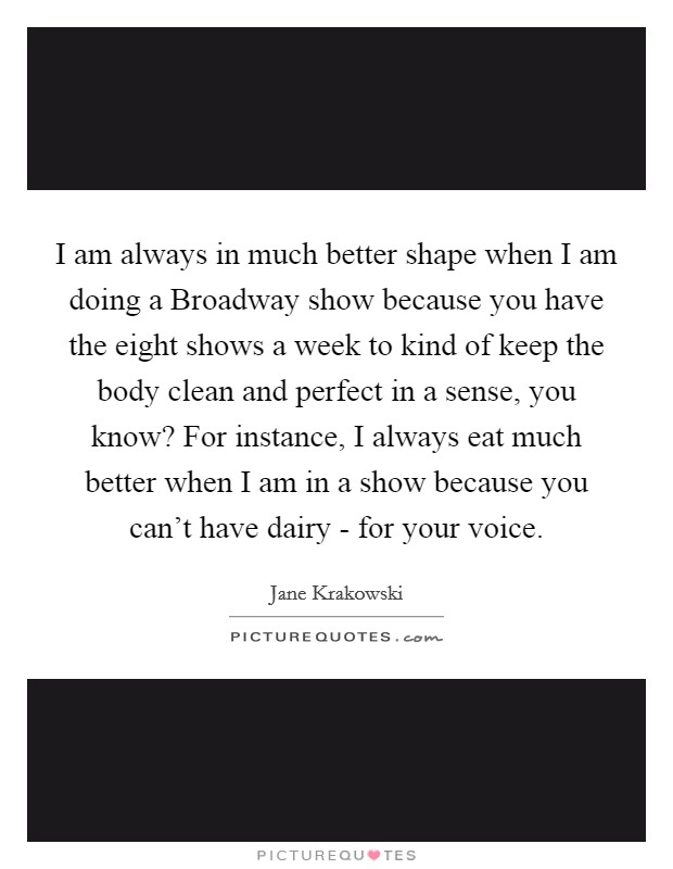 I am always in much better shape when I am doing a Broadway show because you have the eight shows a week to kind of keep the body clean and perfect in a sense, you know? For instance, I always eat much better when I am in a show because you can't have dairy - for your voice. Picture Quote #1