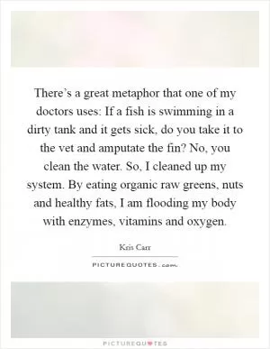 There’s a great metaphor that one of my doctors uses: If a fish is swimming in a dirty tank and it gets sick, do you take it to the vet and amputate the fin? No, you clean the water. So, I cleaned up my system. By eating organic raw greens, nuts and healthy fats, I am flooding my body with enzymes, vitamins and oxygen Picture Quote #1