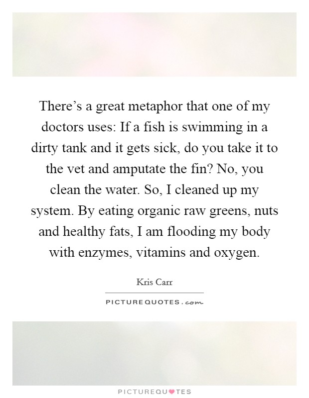 There's a great metaphor that one of my doctors uses: If a fish is swimming in a dirty tank and it gets sick, do you take it to the vet and amputate the fin? No, you clean the water. So, I cleaned up my system. By eating organic raw greens, nuts and healthy fats, I am flooding my body with enzymes, vitamins and oxygen. Picture Quote #1
