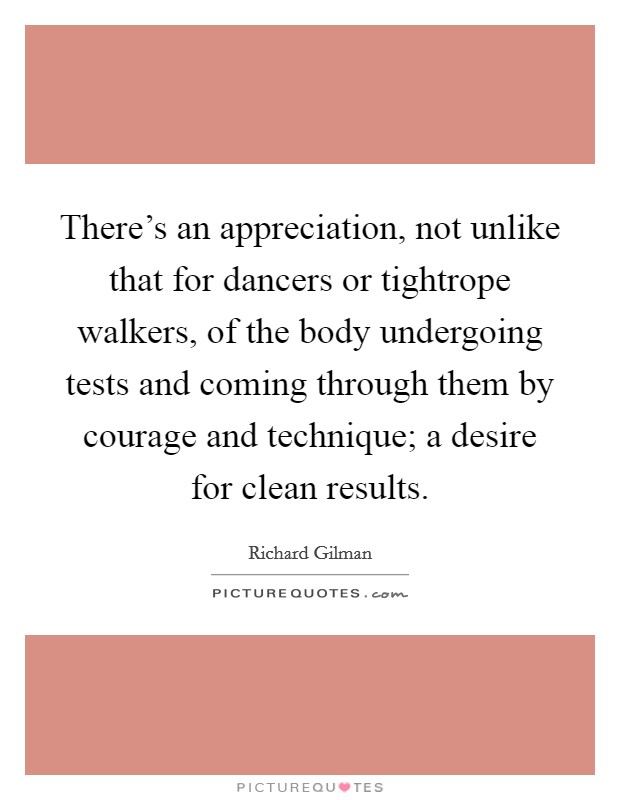 There's an appreciation, not unlike that for dancers or tightrope walkers, of the body undergoing tests and coming through them by courage and technique; a desire for clean results. Picture Quote #1