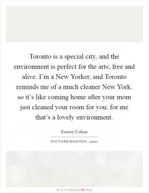Toronto is a special city, and the environment is perfect for the arts; free and alive. I’m a New Yorker, and Toronto reminds me of a much cleaner New York, so it’s like coming home after your mom just cleaned your room for you; for me that’s a lovely environment Picture Quote #1