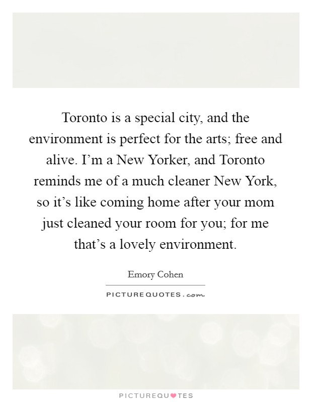 Toronto is a special city, and the environment is perfect for the arts; free and alive. I'm a New Yorker, and Toronto reminds me of a much cleaner New York, so it's like coming home after your mom just cleaned your room for you; for me that's a lovely environment. Picture Quote #1