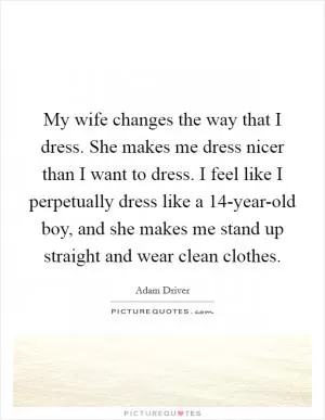 My wife changes the way that I dress. She makes me dress nicer than I want to dress. I feel like I perpetually dress like a 14-year-old boy, and she makes me stand up straight and wear clean clothes Picture Quote #1