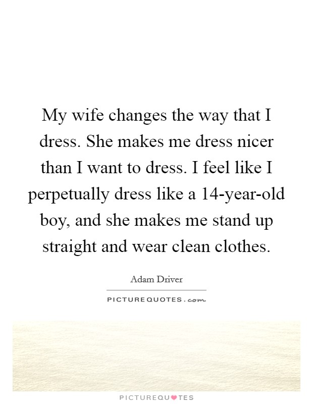 My wife changes the way that I dress. She makes me dress nicer than I want to dress. I feel like I perpetually dress like a 14-year-old boy, and she makes me stand up straight and wear clean clothes. Picture Quote #1