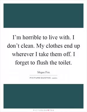 I’m horrible to live with. I don’t clean. My clothes end up wherever I take them off. I forget to flush the toilet Picture Quote #1