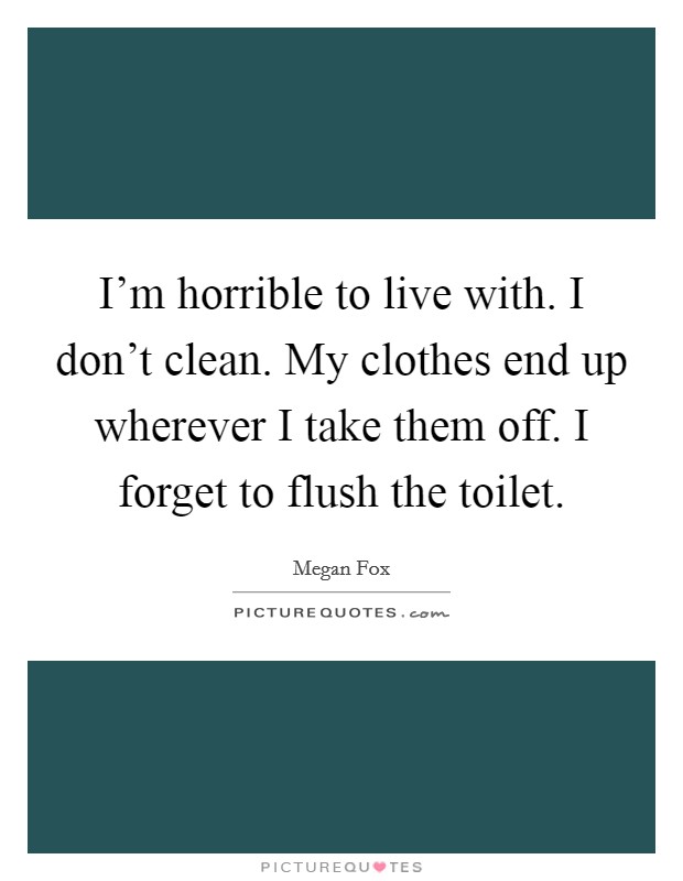 I'm horrible to live with. I don't clean. My clothes end up wherever I take them off. I forget to flush the toilet. Picture Quote #1