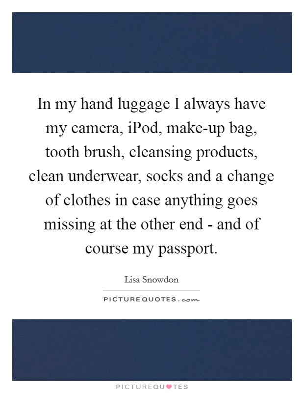 In my hand luggage I always have my camera, iPod, make-up bag, tooth brush, cleansing products, clean underwear, socks and a change of clothes in case anything goes missing at the other end - and of course my passport. Picture Quote #1