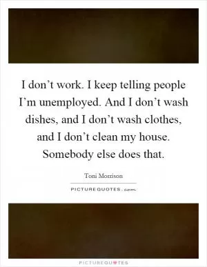 I don’t work. I keep telling people I’m unemployed. And I don’t wash dishes, and I don’t wash clothes, and I don’t clean my house. Somebody else does that Picture Quote #1