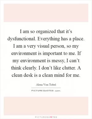 I am so organized that it’s dysfunctional. Everything has a place. I am a very visual person, so my environment is important to me. If my environment is messy, I can’t think clearly. I don’t like clutter. A clean desk is a clean mind for me Picture Quote #1