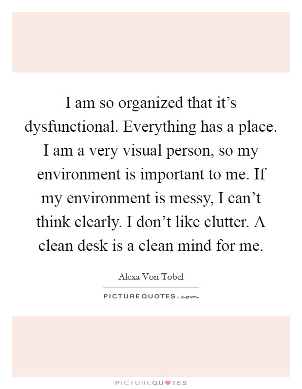 I am so organized that it's dysfunctional. Everything has a place. I am a very visual person, so my environment is important to me. If my environment is messy, I can't think clearly. I don't like clutter. A clean desk is a clean mind for me. Picture Quote #1