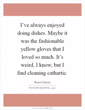 I’ve always enjoyed doing dishes. Maybe it was the fashionable yellow gloves that I loved so much. It’s weird, I know, but I find cleaning cathartic Picture Quote #1