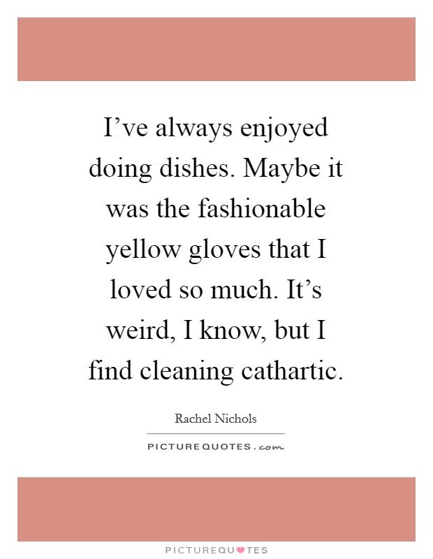 I've always enjoyed doing dishes. Maybe it was the fashionable yellow gloves that I loved so much. It's weird, I know, but I find cleaning cathartic. Picture Quote #1