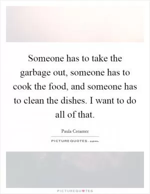 Someone has to take the garbage out, someone has to cook the food, and someone has to clean the dishes. I want to do all of that Picture Quote #1