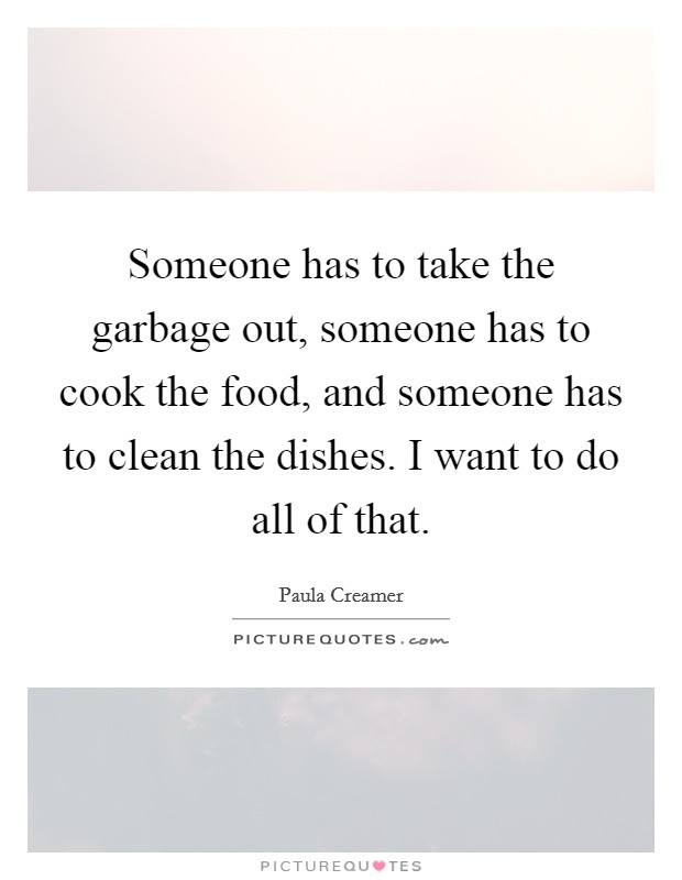 Someone has to take the garbage out, someone has to cook the food, and someone has to clean the dishes. I want to do all of that. Picture Quote #1