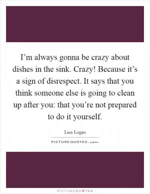 I’m always gonna be crazy about dishes in the sink. Crazy! Because it’s a sign of disrespect. It says that you think someone else is going to clean up after you: that you’re not prepared to do it yourself Picture Quote #1