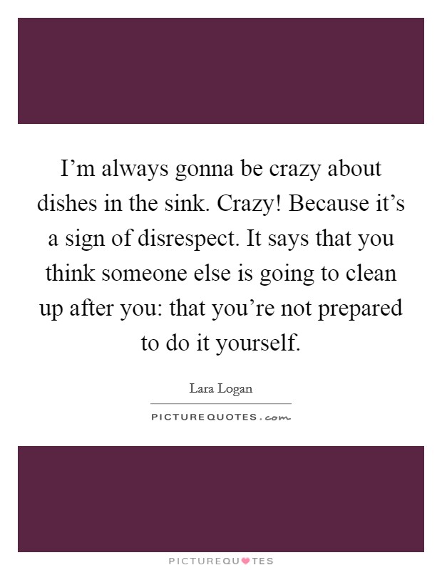 I'm always gonna be crazy about dishes in the sink. Crazy! Because it's a sign of disrespect. It says that you think someone else is going to clean up after you: that you're not prepared to do it yourself. Picture Quote #1