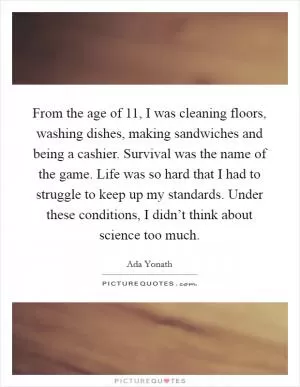 From the age of 11, I was cleaning floors, washing dishes, making sandwiches and being a cashier. Survival was the name of the game. Life was so hard that I had to struggle to keep up my standards. Under these conditions, I didn’t think about science too much Picture Quote #1