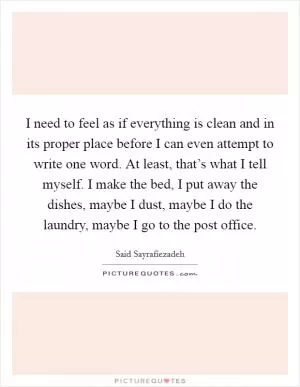 I need to feel as if everything is clean and in its proper place before I can even attempt to write one word. At least, that’s what I tell myself. I make the bed, I put away the dishes, maybe I dust, maybe I do the laundry, maybe I go to the post office Picture Quote #1