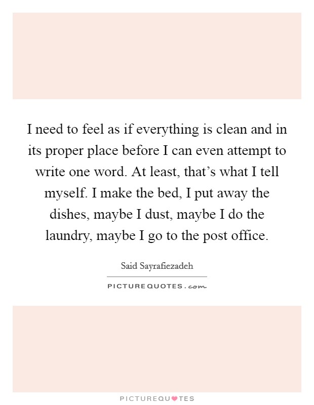 I need to feel as if everything is clean and in its proper place before I can even attempt to write one word. At least, that's what I tell myself. I make the bed, I put away the dishes, maybe I dust, maybe I do the laundry, maybe I go to the post office. Picture Quote #1
