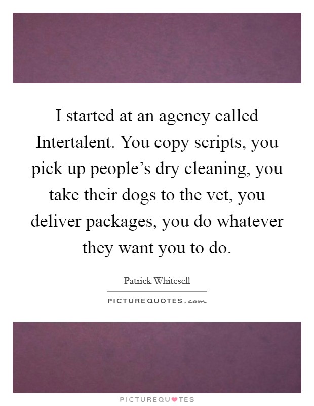 I started at an agency called Intertalent. You copy scripts, you pick up people's dry cleaning, you take their dogs to the vet, you deliver packages, you do whatever they want you to do. Picture Quote #1