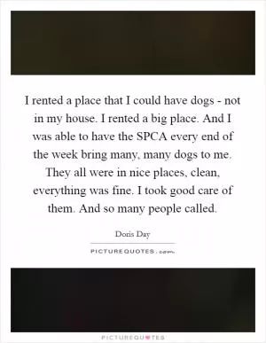 I rented a place that I could have dogs - not in my house. I rented a big place. And I was able to have the SPCA every end of the week bring many, many dogs to me. They all were in nice places, clean, everything was fine. I took good care of them. And so many people called Picture Quote #1