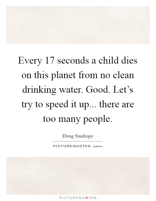 Every 17 seconds a child dies on this planet from no clean drinking water. Good. Let's try to speed it up... there are too many people. Picture Quote #1