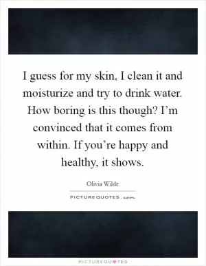 I guess for my skin, I clean it and moisturize and try to drink water. How boring is this though? I’m convinced that it comes from within. If you’re happy and healthy, it shows Picture Quote #1