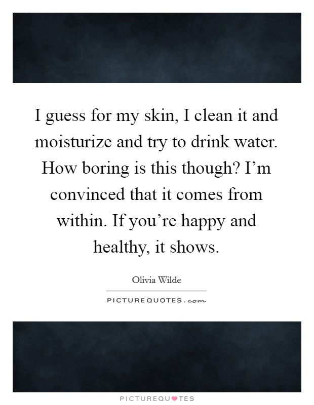 I guess for my skin, I clean it and moisturize and try to drink water. How boring is this though? I'm convinced that it comes from within. If you're happy and healthy, it shows. Picture Quote #1