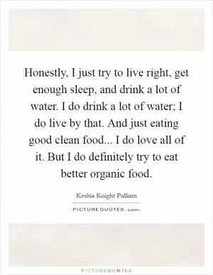 Honestly, I just try to live right, get enough sleep, and drink a lot of water. I do drink a lot of water; I do live by that. And just eating good clean food... I do love all of it. But I do definitely try to eat better organic food Picture Quote #1