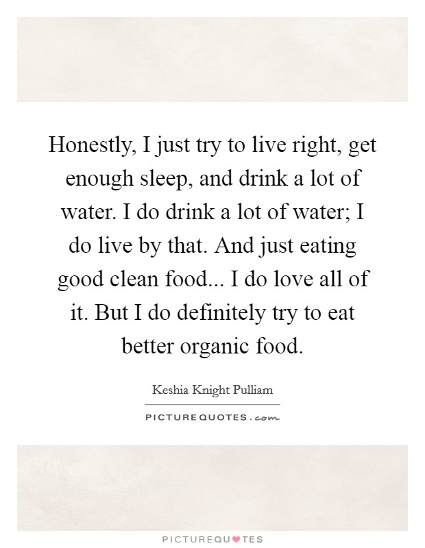 Honestly, I just try to live right, get enough sleep, and drink a lot of water. I do drink a lot of water; I do live by that. And just eating good clean food... I do love all of it. But I do definitely try to eat better organic food. Picture Quote #1