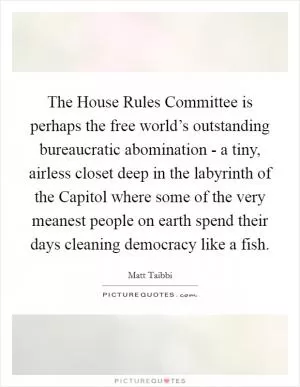 The House Rules Committee is perhaps the free world’s outstanding bureaucratic abomination - a tiny, airless closet deep in the labyrinth of the Capitol where some of the very meanest people on earth spend their days cleaning democracy like a fish Picture Quote #1